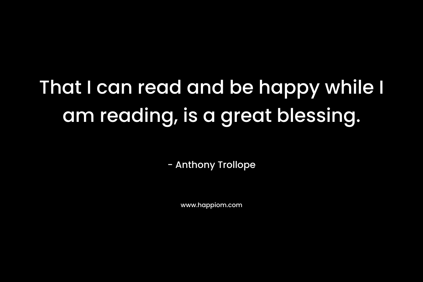 That I can read and be happy while I am reading, is a great blessing. – Anthony Trollope