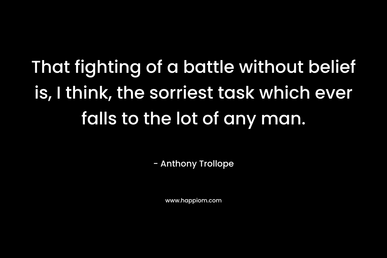 That fighting of a battle without belief is, I think, the sorriest task which ever falls to the lot of any man. – Anthony Trollope