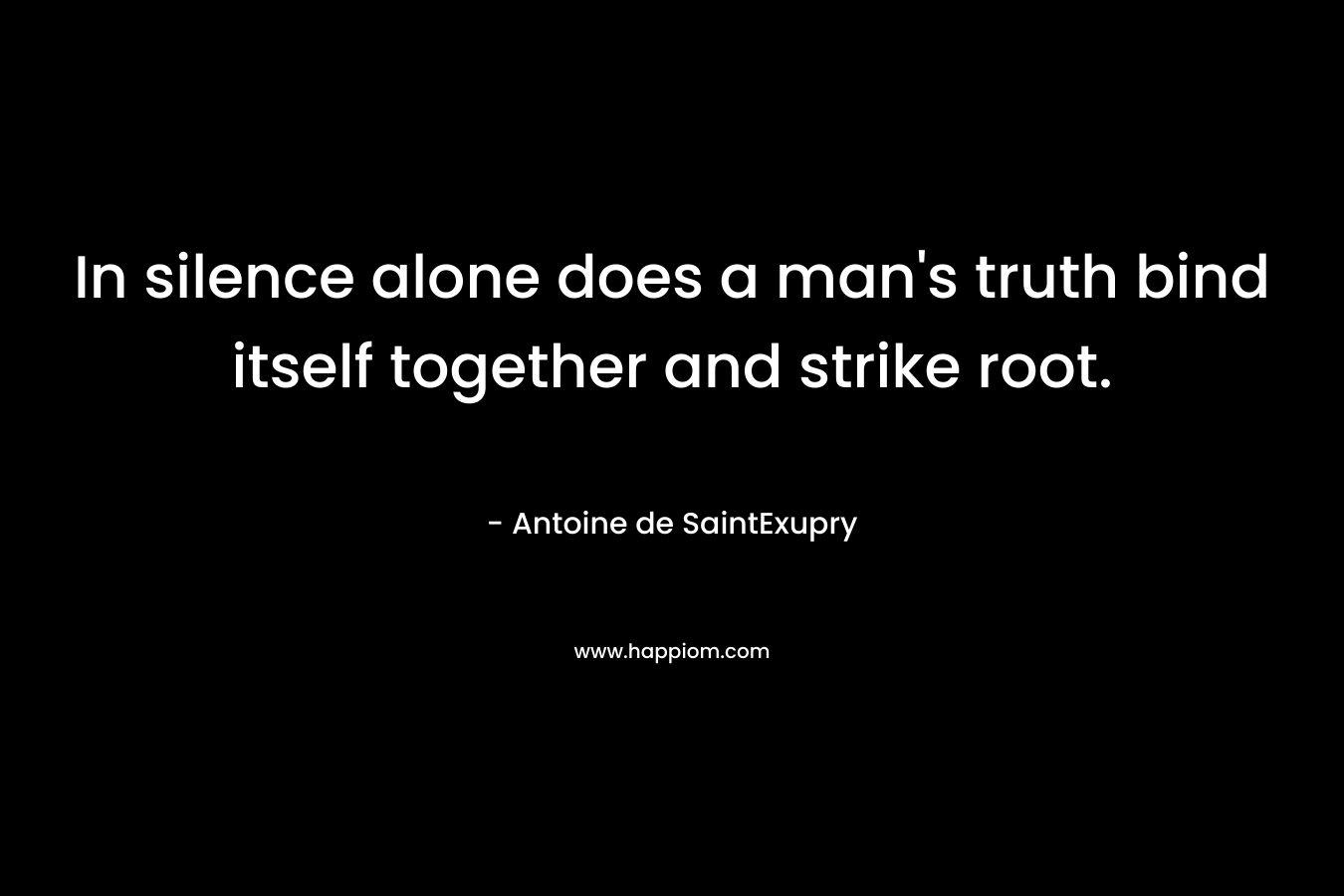 In silence alone does a man’s truth bind itself together and strike root. – Antoine de SaintExupry