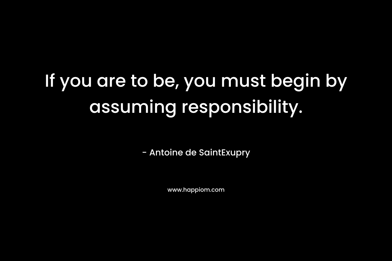 If you are to be, you must begin by assuming responsibility. – Antoine de SaintExupry
