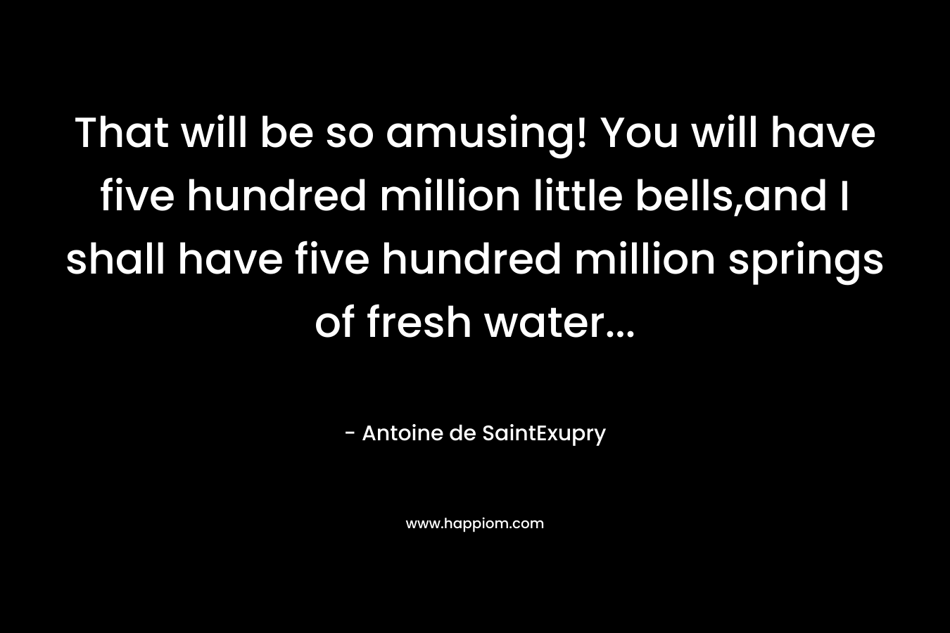 That will be so amusing! You will have five hundred million little bells,and I shall have five hundred million springs of fresh water… – Antoine de SaintExupry