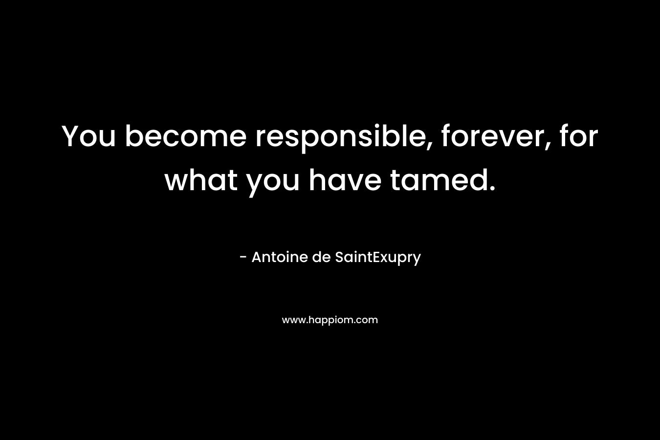 You become responsible, forever, for what you have tamed.