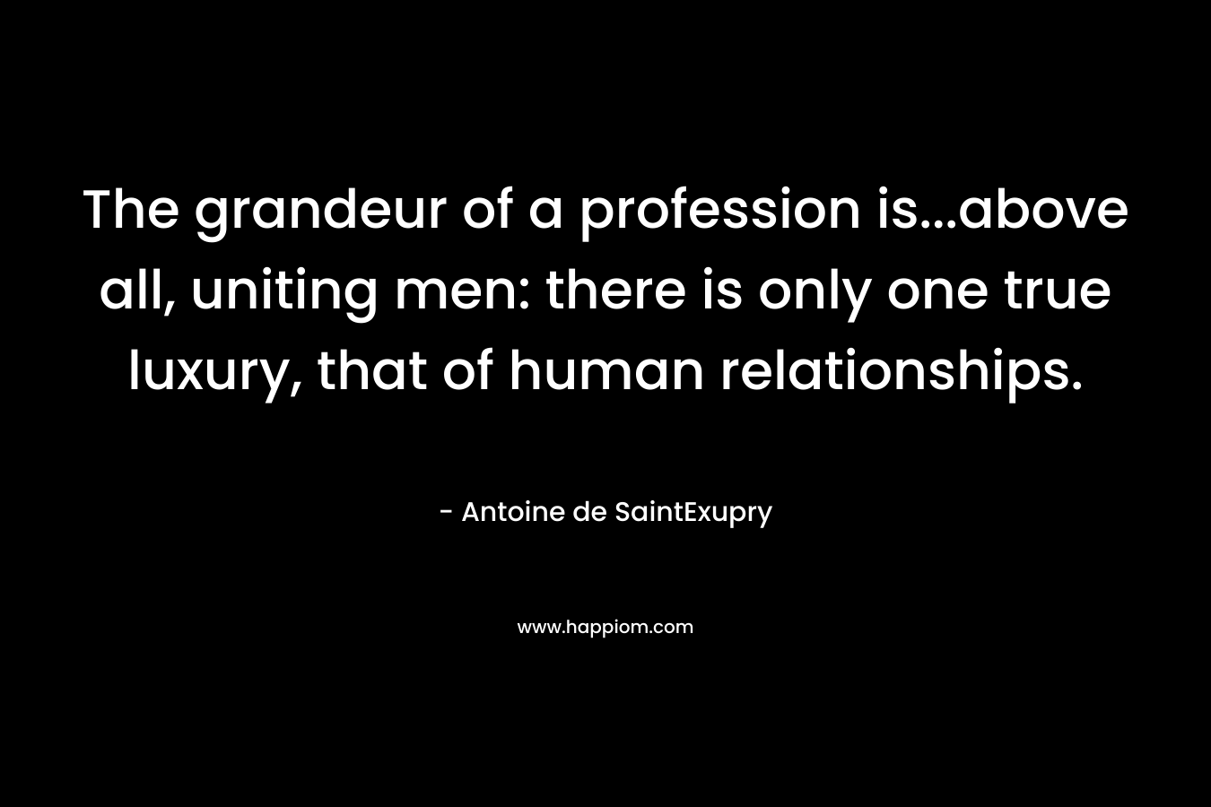 The grandeur of a profession is…above all, uniting men: there is only one true luxury, that of human relationships. – Antoine de SaintExupry