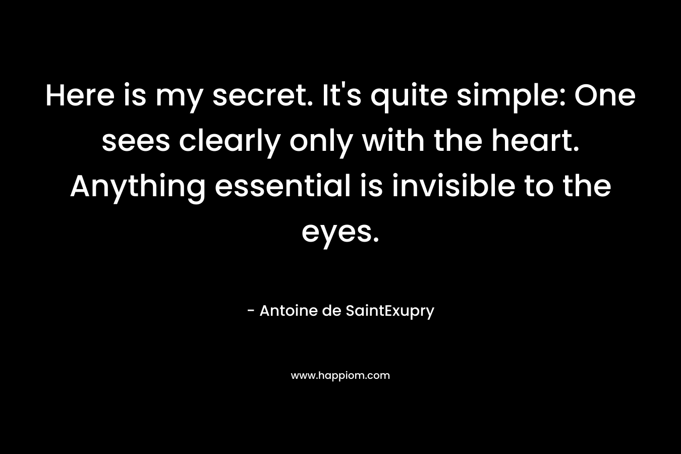 Here is my secret. It's quite simple: One sees clearly only with the heart. Anything essential is invisible to the eyes.