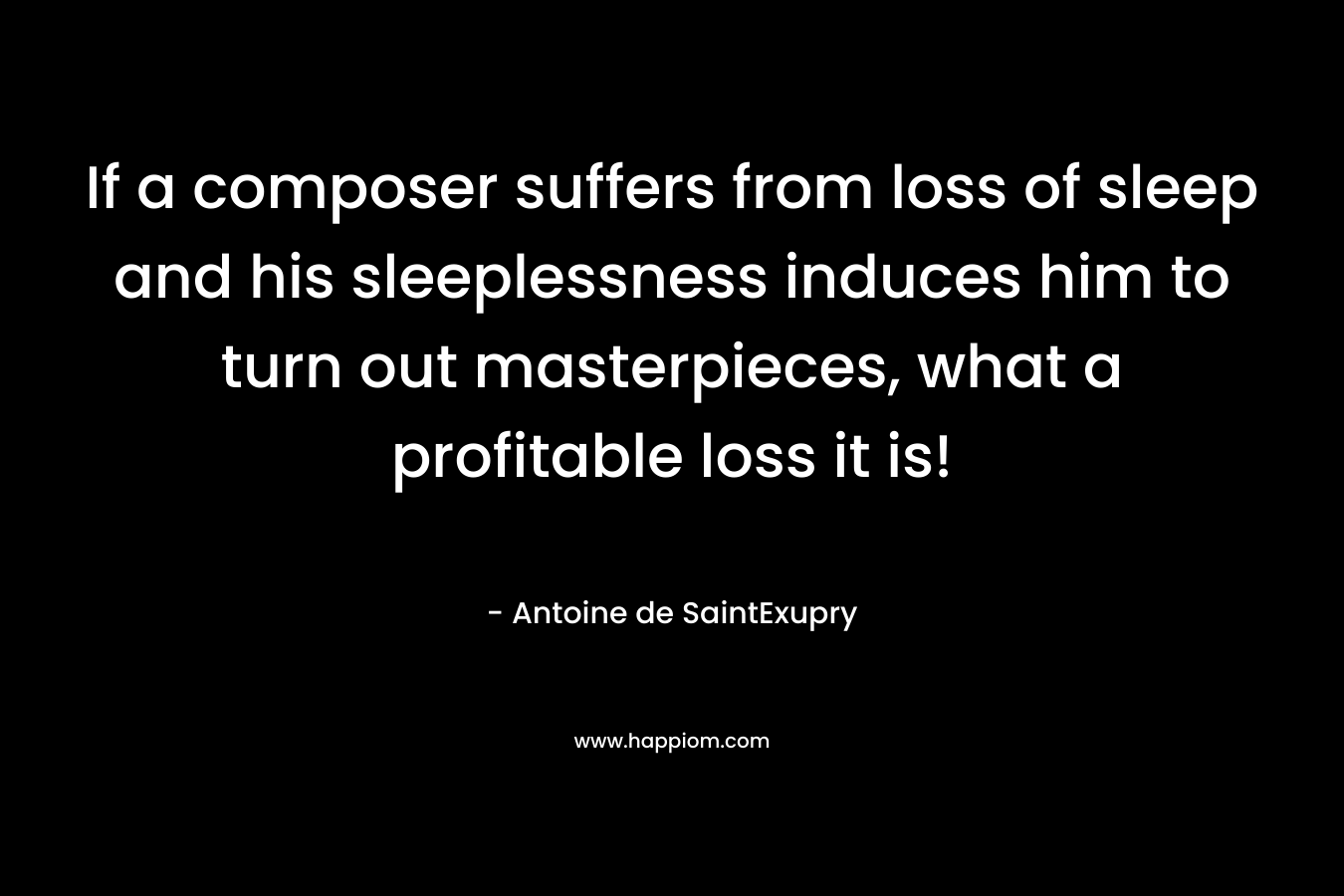If a composer suffers from loss of sleep and his sleeplessness induces him to turn out masterpieces, what a profitable loss it is! – Antoine de SaintExupry