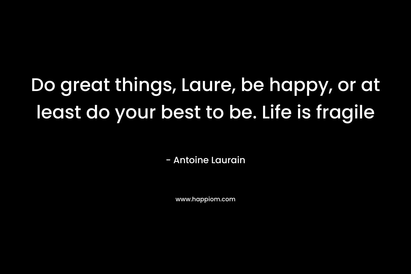 Do great things, Laure, be happy, or at least do your best to be. Life is fragile