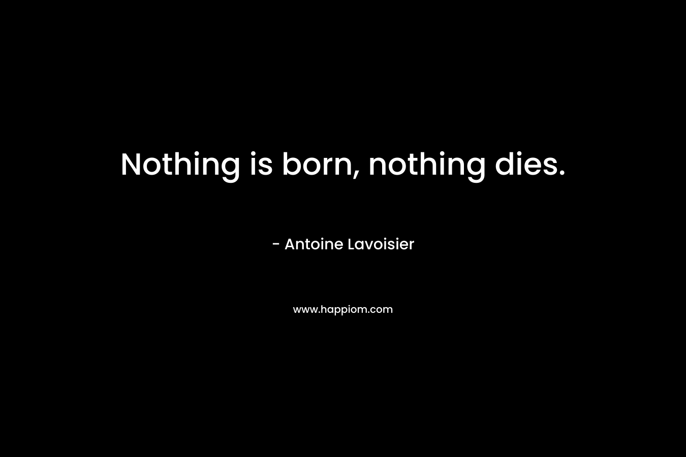 Nothing is born, nothing dies. – Antoine Lavoisier