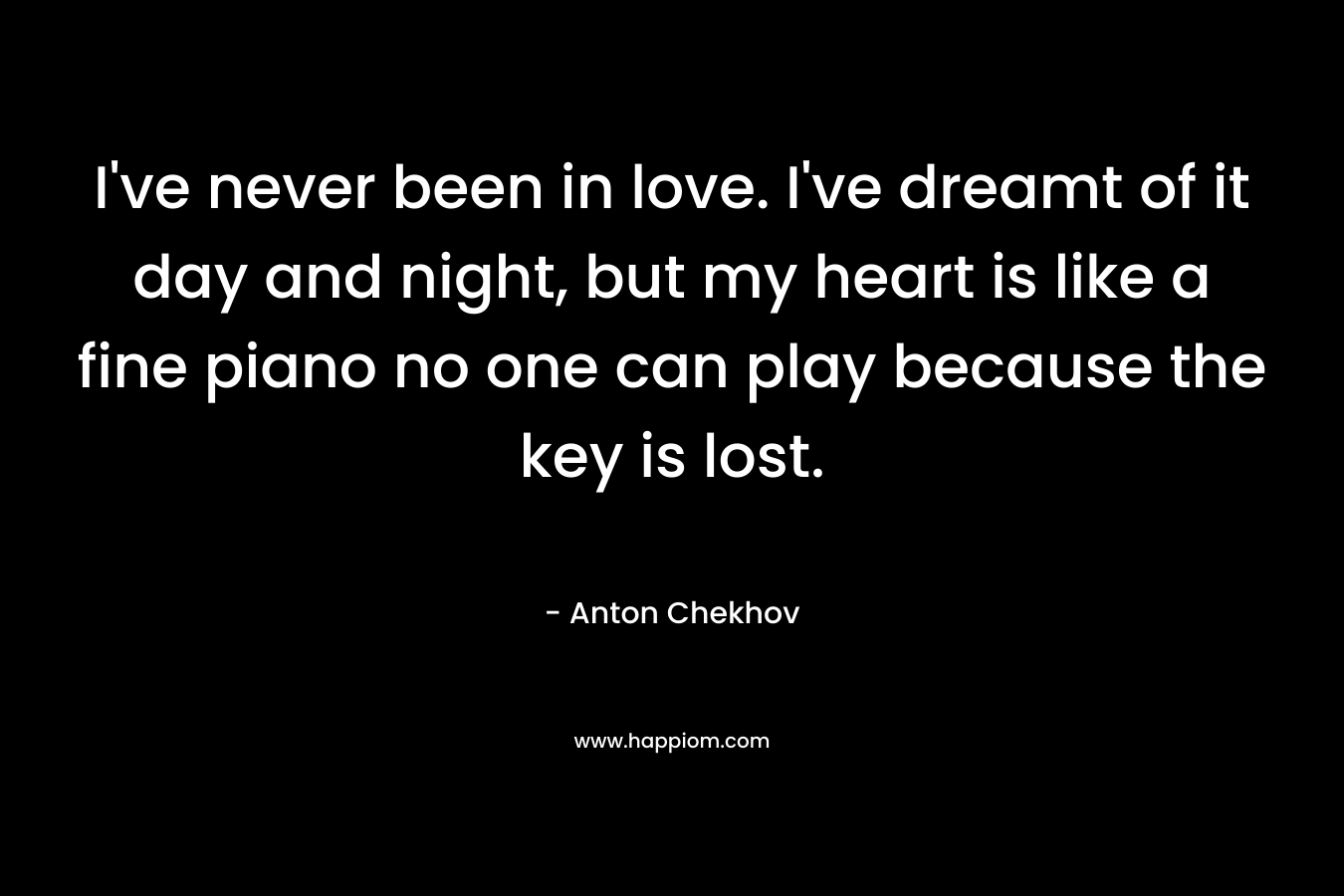 I've never been in love. I've dreamt of it day and night, but my heart is like a fine piano no one can play because the key is lost.