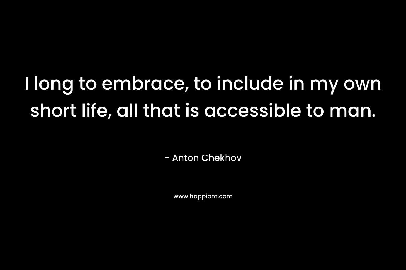 I long to embrace, to include in my own short life, all that is accessible to man. – Anton Chekhov