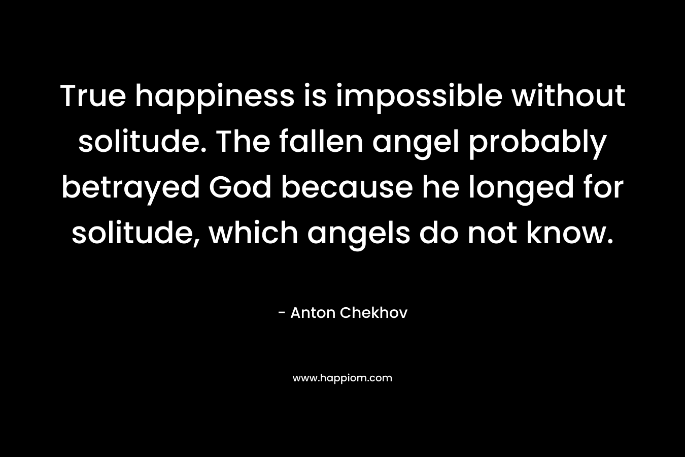 True happiness is impossible without solitude. The fallen angel probably betrayed God because he longed for solitude, which angels do not know. – Anton Chekhov
