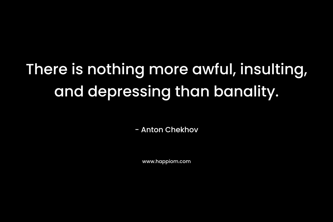 There is nothing more awful, insulting, and depressing than banality. – Anton Chekhov