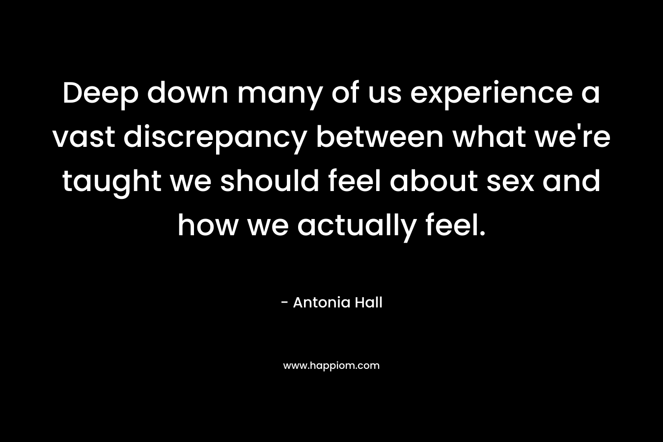 Deep down many of us experience a vast discrepancy between what we’re taught we should feel about sex and how we actually feel. – Antonia Hall
