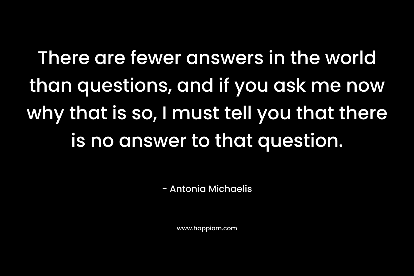 There are fewer answers in the world than questions, and if you ask me now why that is so, I must tell you that there is no answer to that question. – Antonia Michaelis