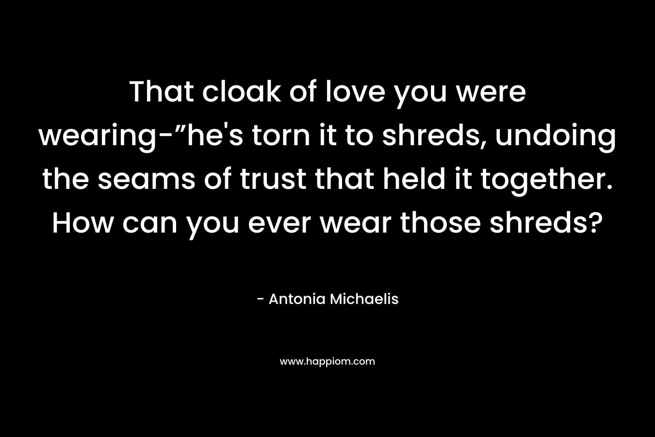 That cloak of love you were wearing-”he’s torn it to shreds, undoing the seams of trust that held it together. How can you ever wear those shreds? – Antonia Michaelis