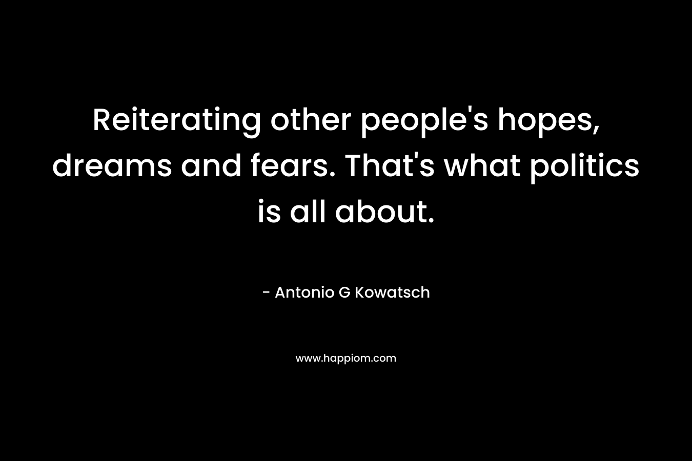 Reiterating other people's hopes, dreams and fears. That's what politics is all about.