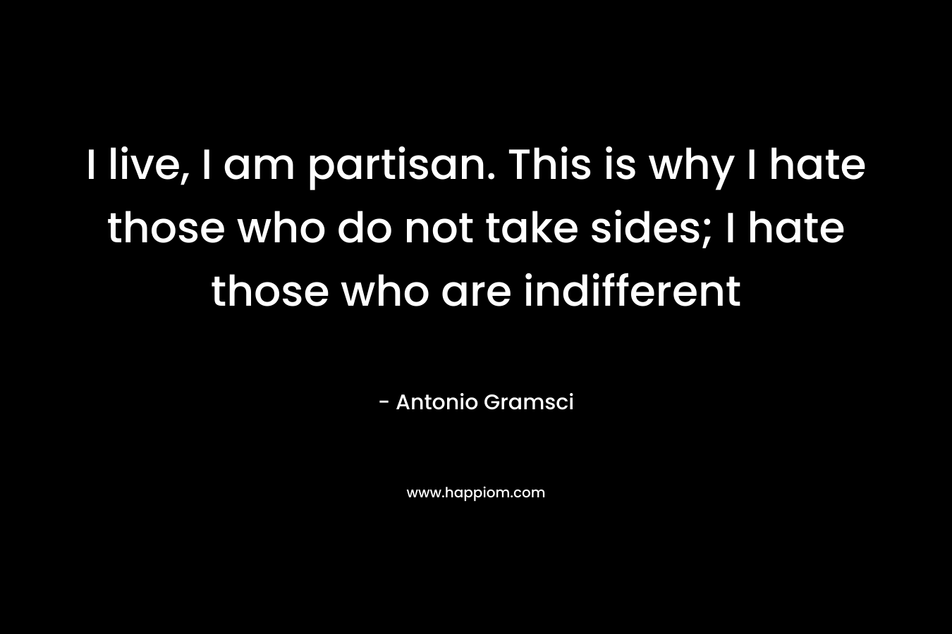 I live, I am partisan. This is why I hate those who do not take sides; I hate those who are indifferent – Antonio Gramsci