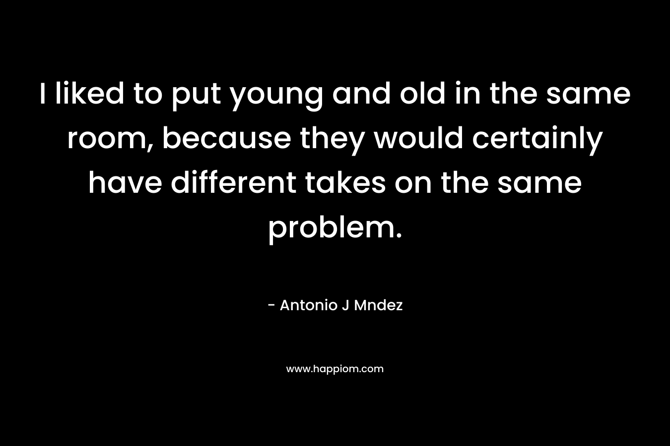 I liked to put young and old in the same room, because they would certainly have different takes on the same problem. – Antonio J Mndez