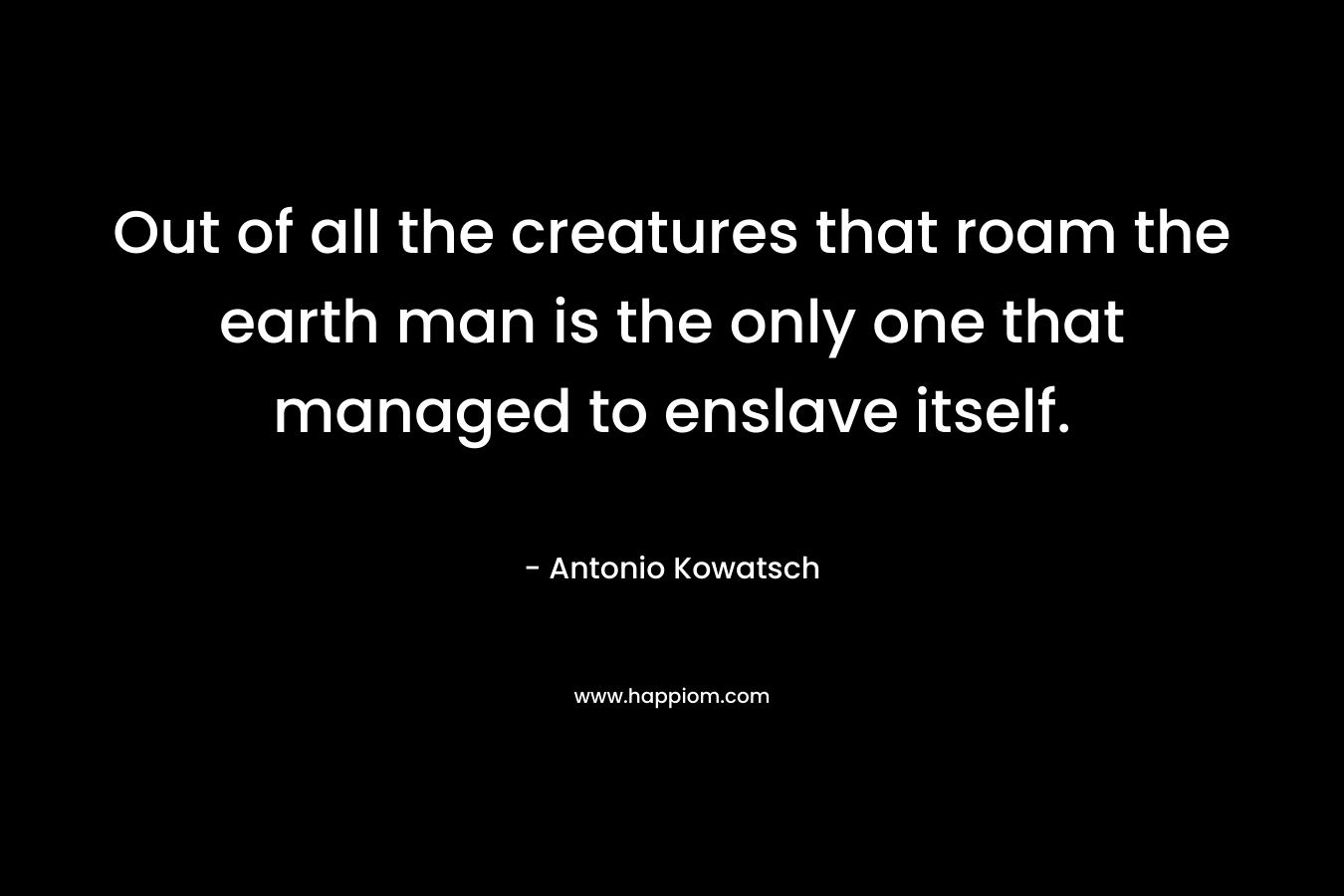 Out of all the creatures that roam the earth man is the only one that managed to enslave itself.