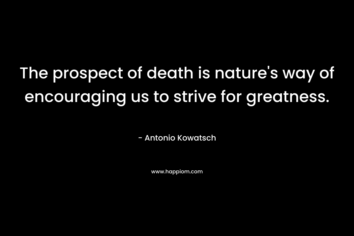 The prospect of death is nature’s way of encouraging us to strive for greatness. – Antonio Kowatsch