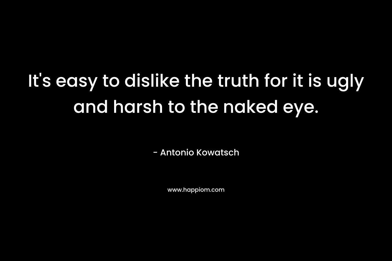 It’s easy to dislike the truth for it is ugly and harsh to the naked eye. – Antonio Kowatsch