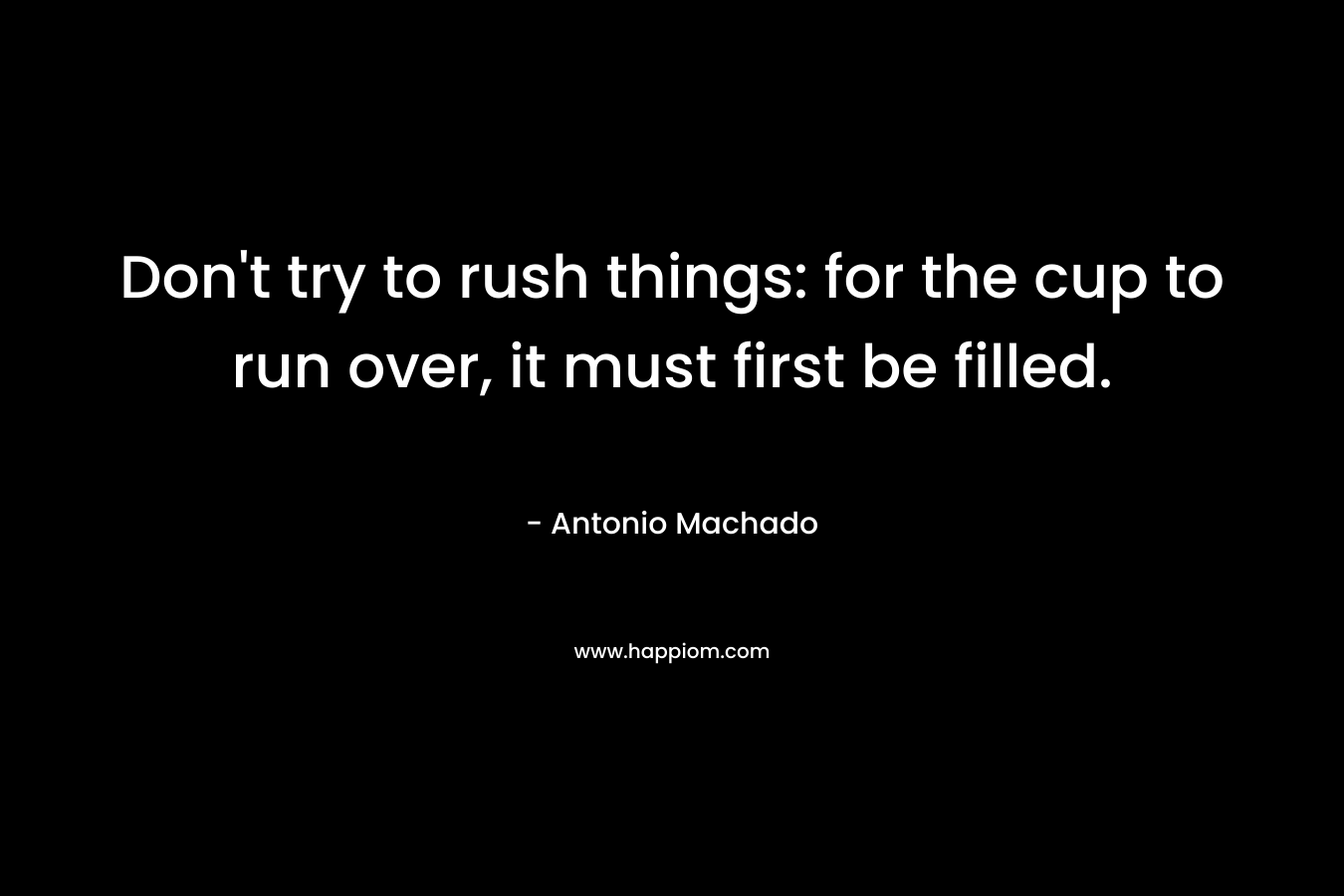Don’t try to rush things: for the cup to run over, it must first be filled. – Antonio Machado