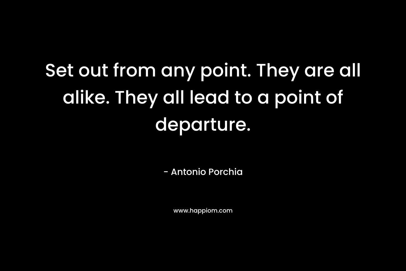 Set out from any point. They are all alike. They all lead to a point of departure. – Antonio Porchia