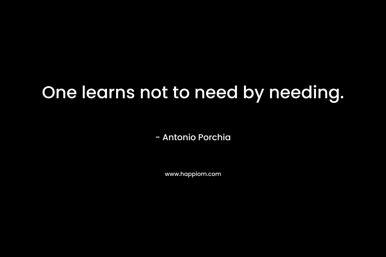 One learns not to need by needing. – Antonio Porchia