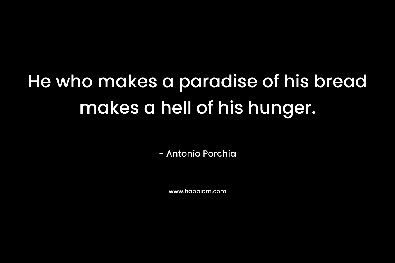 He who makes a paradise of his bread makes a hell of his hunger. – Antonio Porchia
