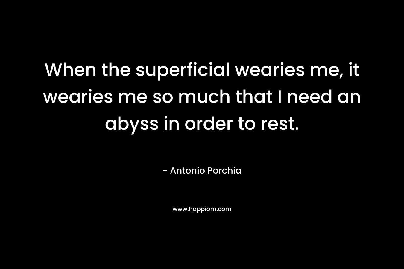 When the superficial wearies me, it wearies me so much that I need an abyss in order to rest. – Antonio Porchia
