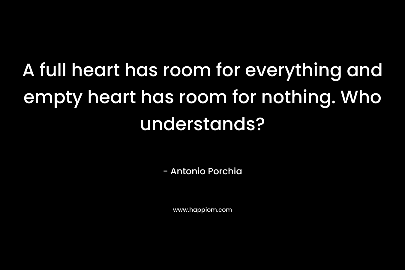 A full heart has room for everything and empty heart has room for nothing. Who understands? – Antonio Porchia