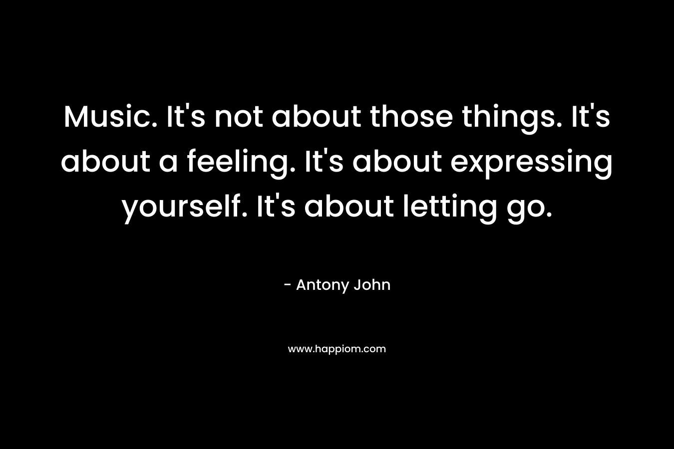 Music. It's not about those things. It's about a feeling. It's about expressing yourself. It's about letting go.