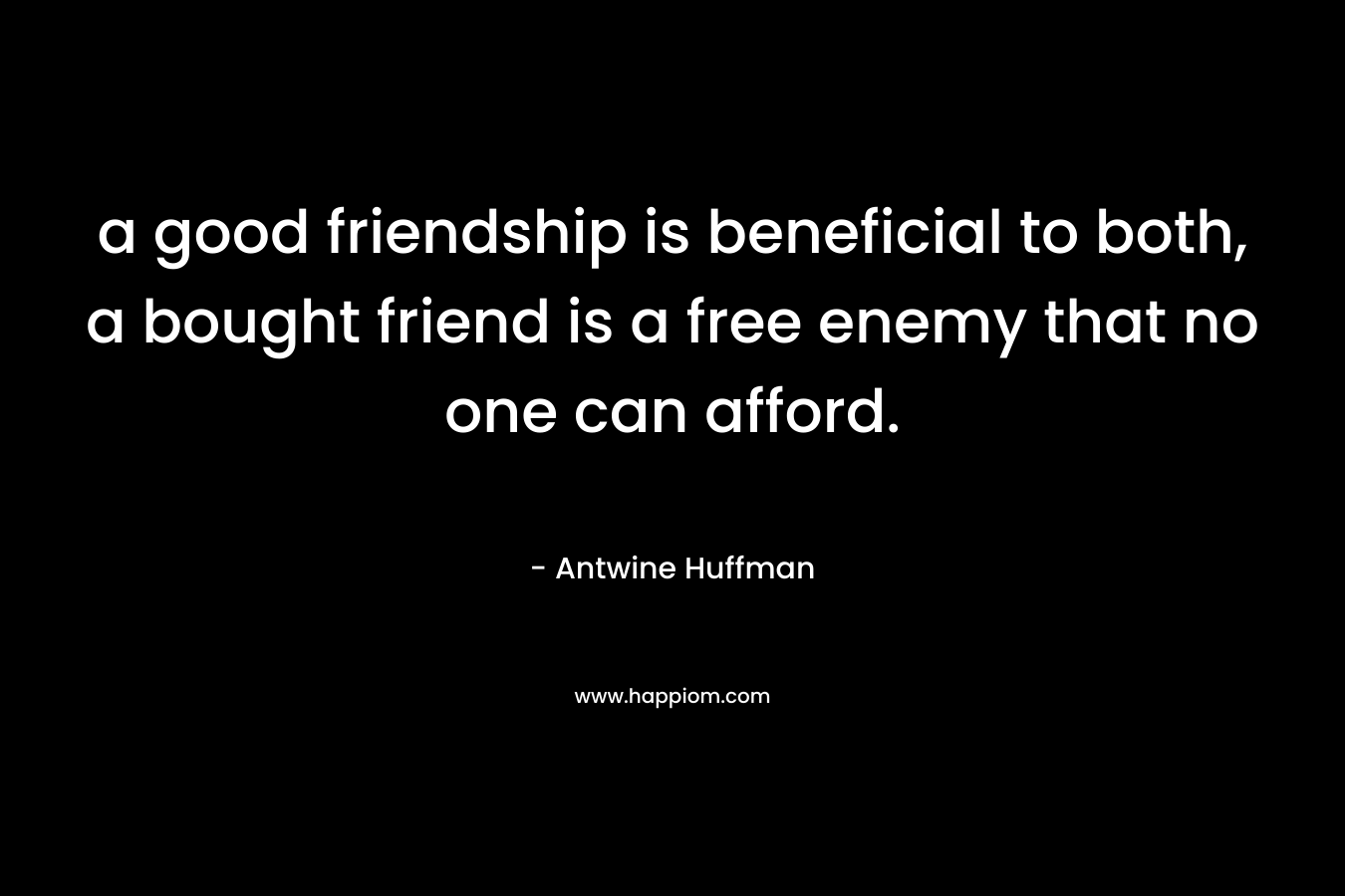 a good friendship is beneficial to both, a bought friend is a free enemy that no one can afford.