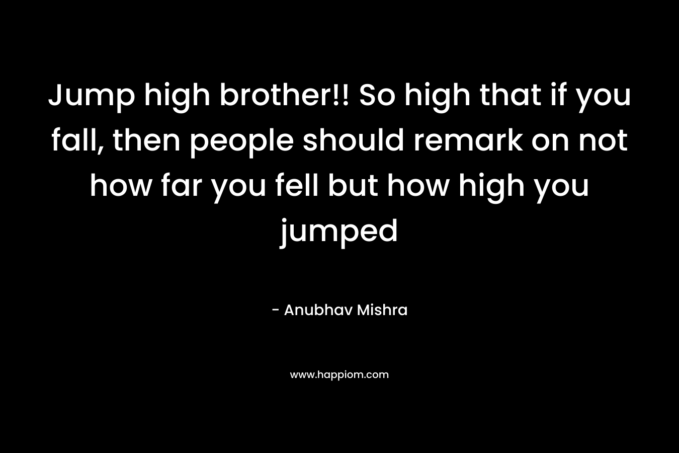 Jump high brother!! So high that if you fall, then people should remark on not how far you fell but how high you jumped – Anubhav Mishra