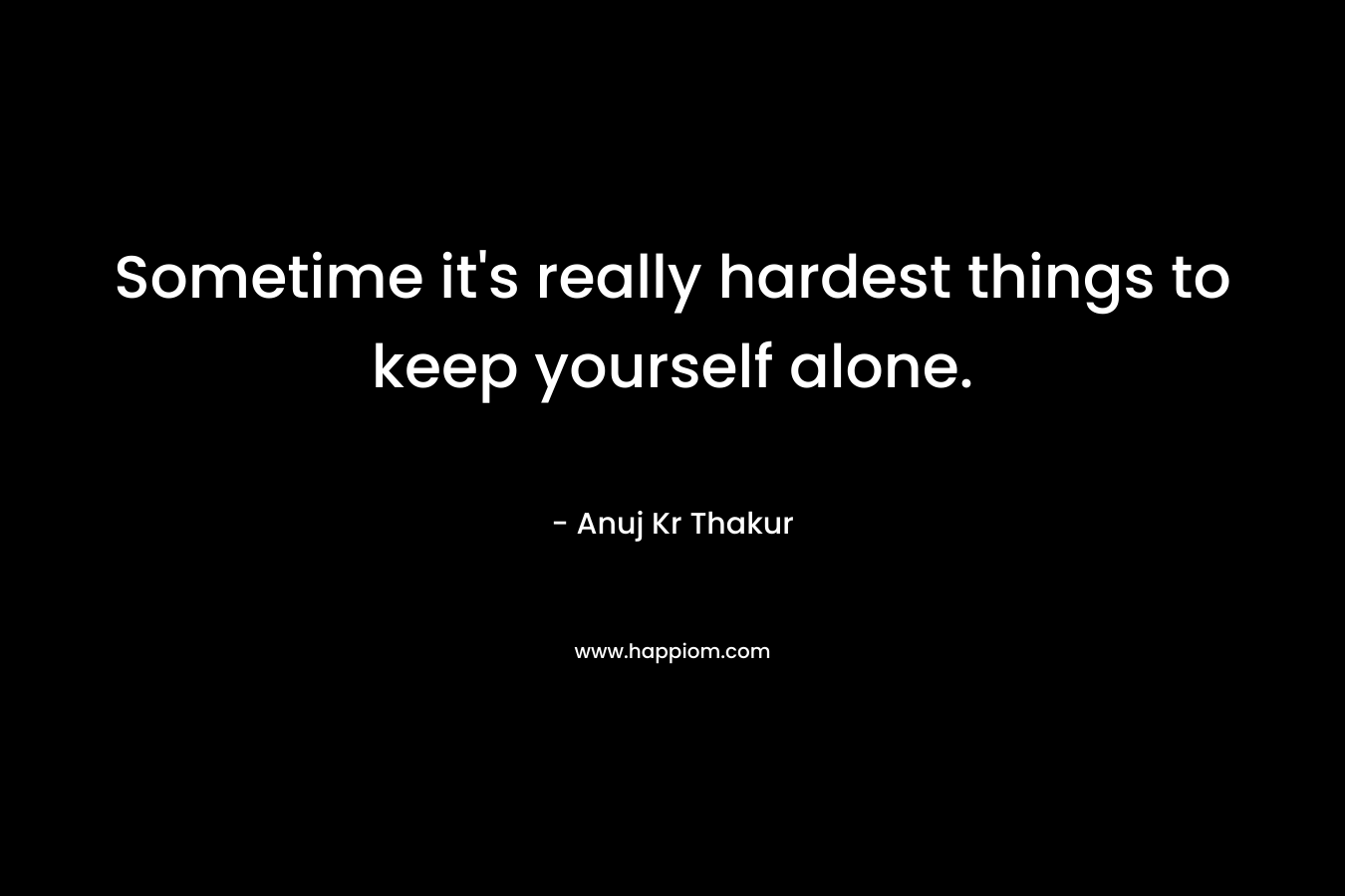 Sometime it's really hardest things to keep yourself alone.