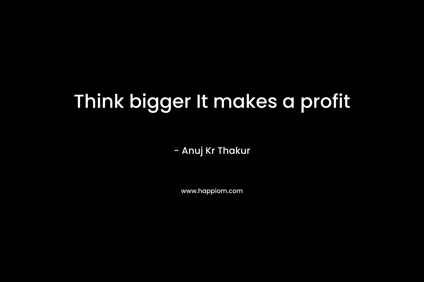 Think bigger It makes a profit