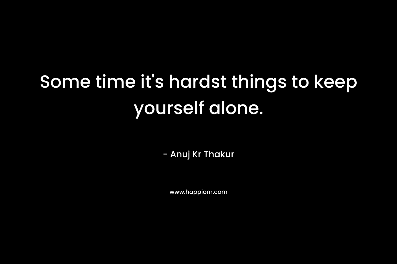 Some time it's hardst things to keep yourself alone.
