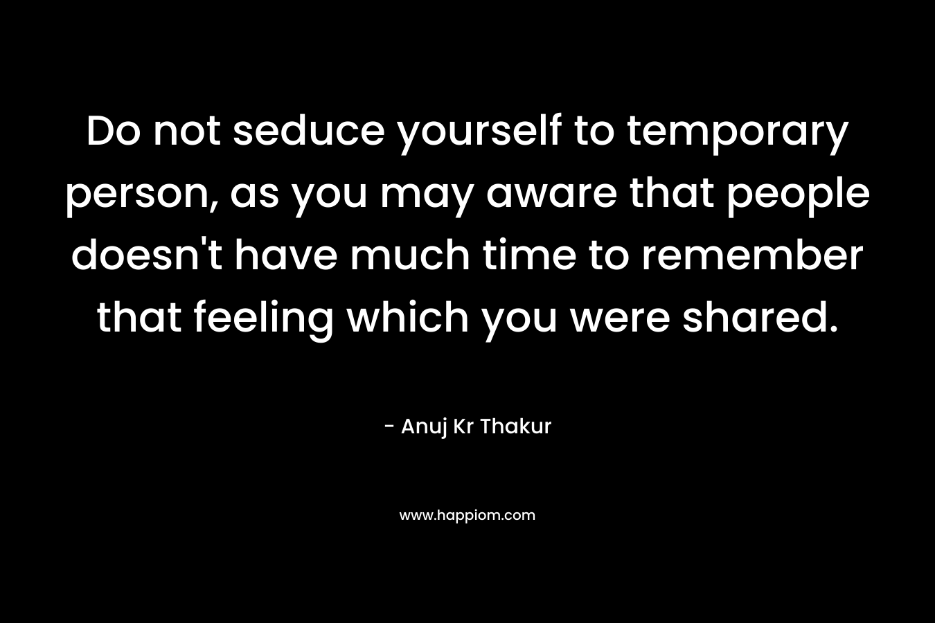 Do not seduce yourself to temporary person, as you may aware that people doesn’t have much time to remember that feeling which you were shared. – Anuj Kr Thakur