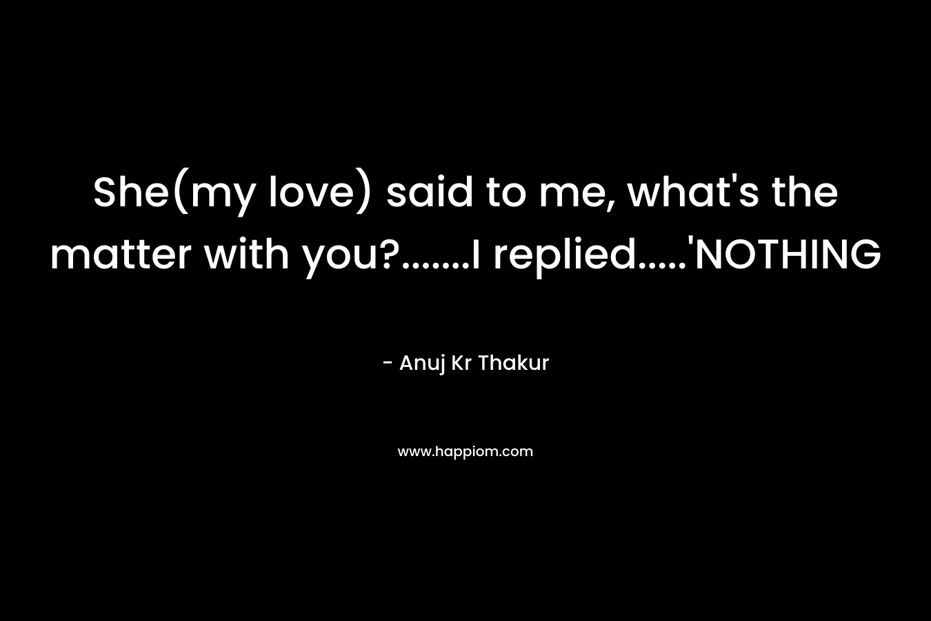 She(my love) said to me, what’s the matter with you?…….I replied…..’NOTHING – Anuj Kr Thakur