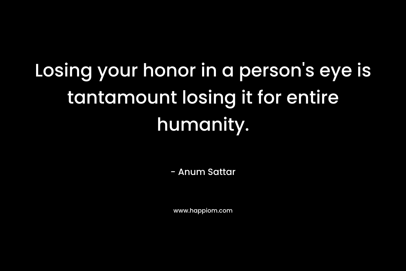 Losing your honor in a person's eye is tantamount losing it for entire humanity.