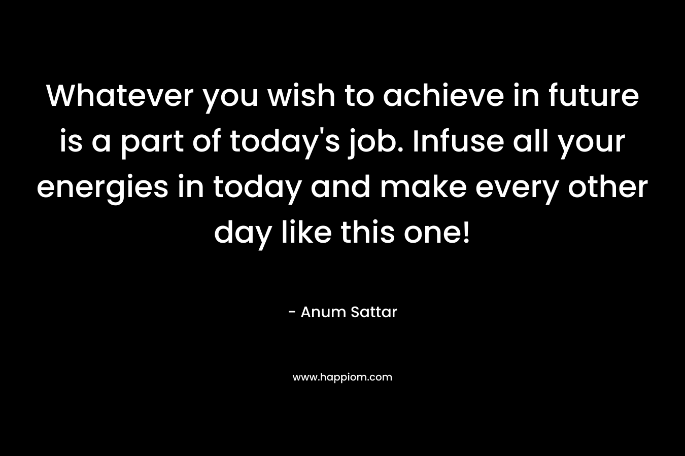 Whatever you wish to achieve in future is a part of today’s job. Infuse all your energies in today and make every other day like this one! – Anum Sattar