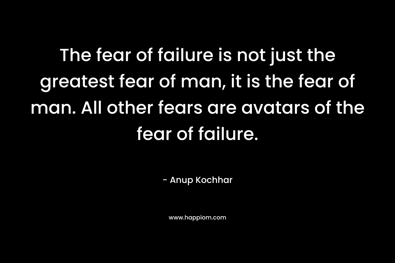 The fear of failure is not just the greatest fear of man, it is the fear of man. All other fears are avatars of the fear of failure.