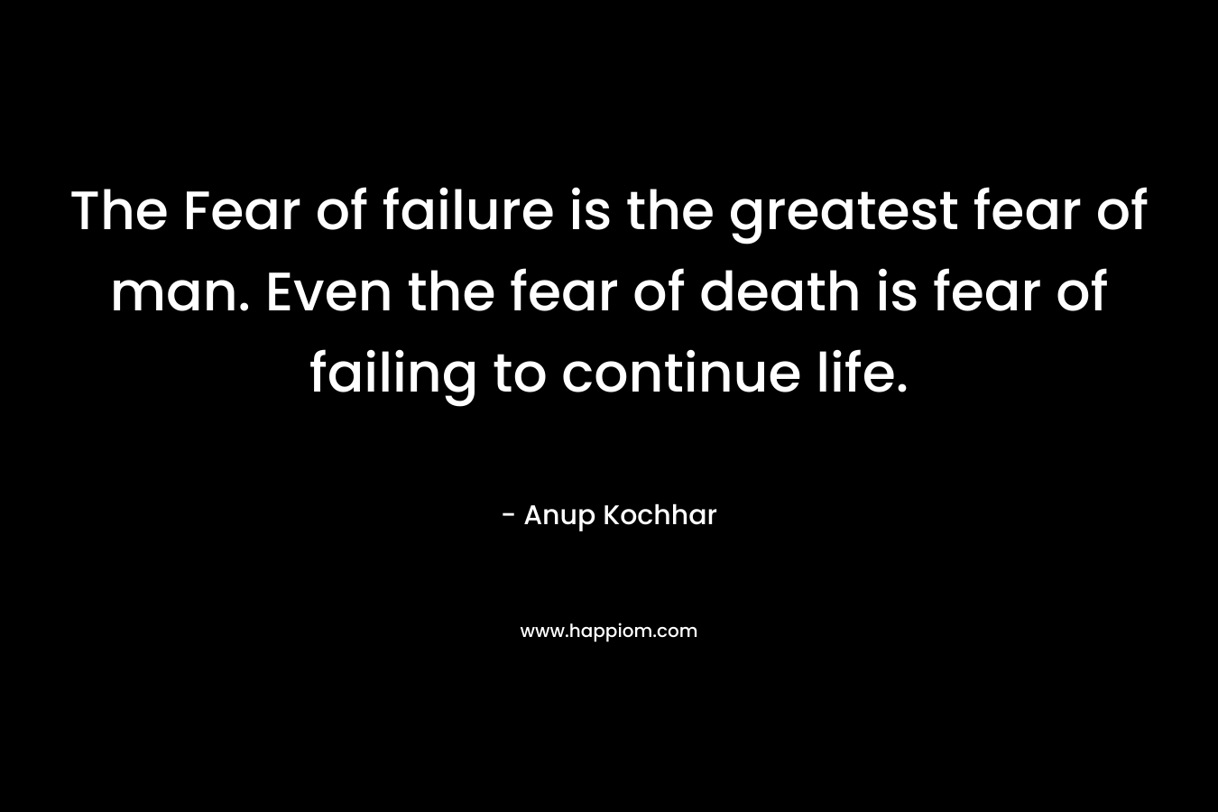 The Fear of failure is the greatest fear of man. Even the fear of death is fear of failing to continue life.
