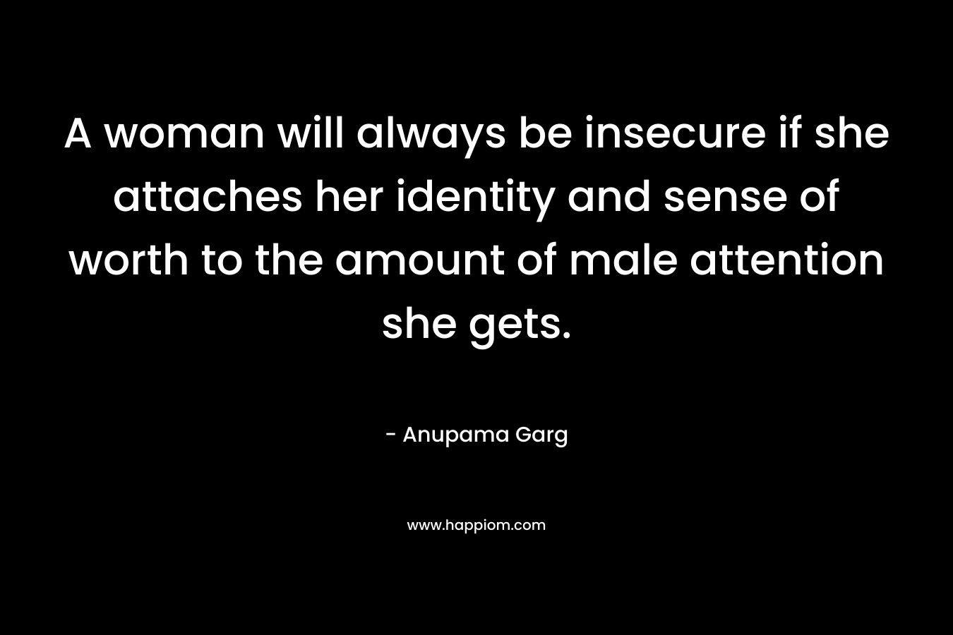 A woman will always be insecure if she attaches her identity and sense of worth to the amount of male attention she gets. – Anupama Garg
