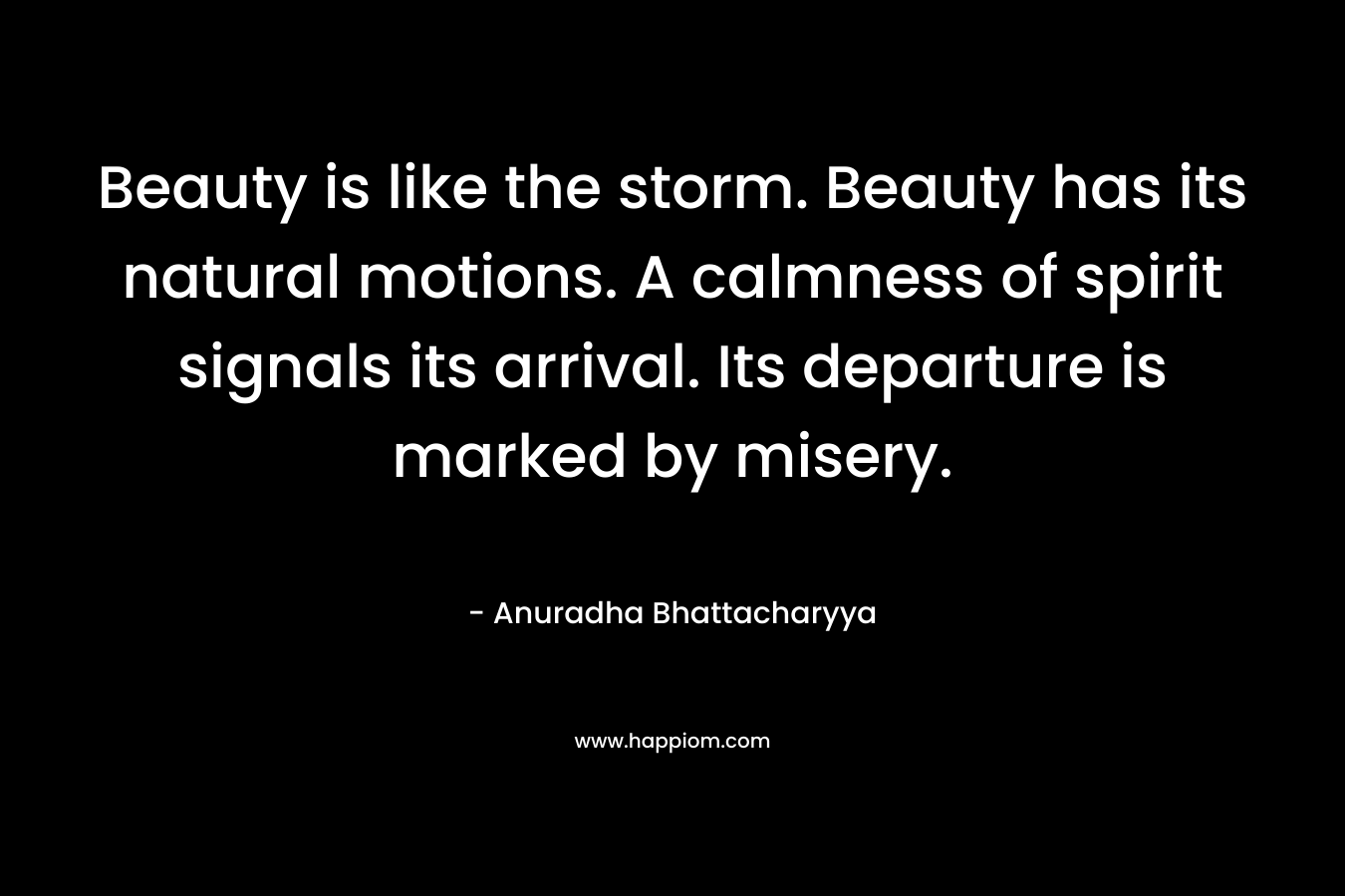 Beauty is like the storm. Beauty has its natural motions. A calmness of spirit signals its arrival. Its departure is marked by misery. – Anuradha Bhattacharyya