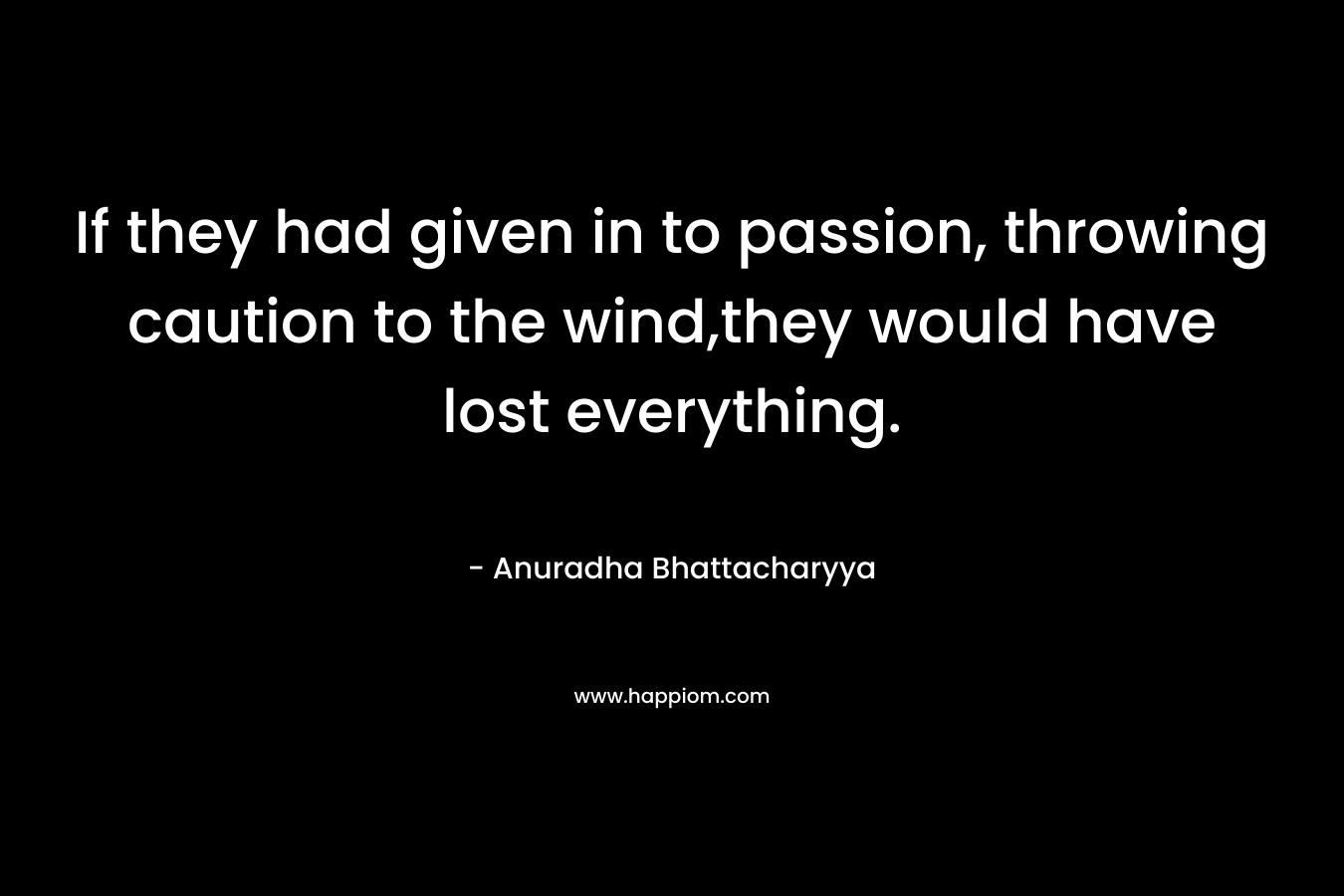 If they had given in to passion, throwing caution to the wind,they would have lost everything. – Anuradha Bhattacharyya