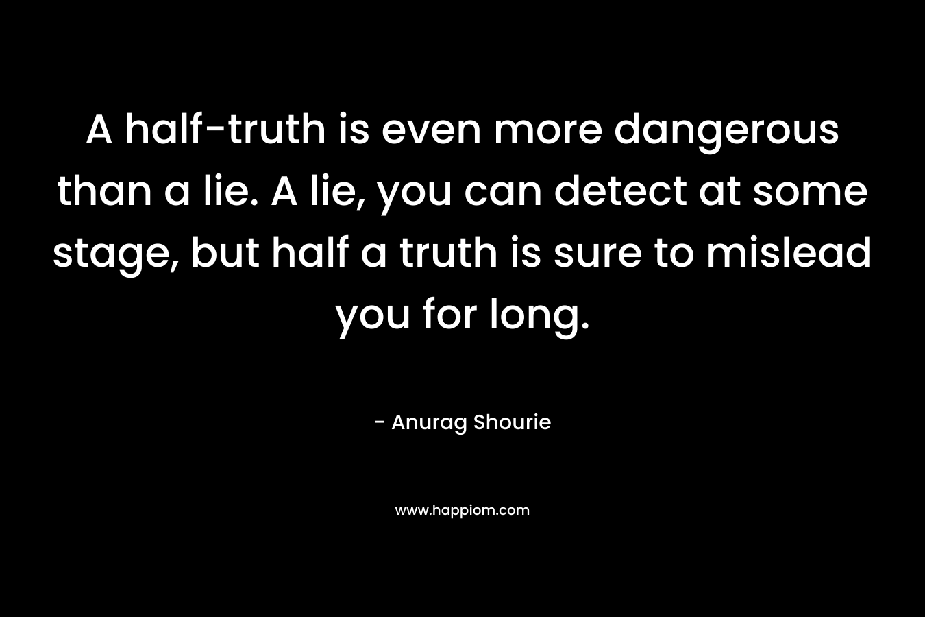 A half-truth is even more dangerous than a lie. A lie, you can detect at some stage, but half a truth is sure to mislead you for long.