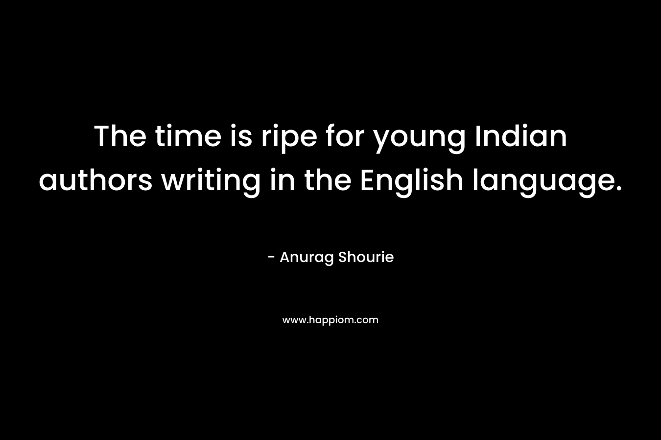 The time is ripe for young Indian authors writing in the English language. – Anurag Shourie