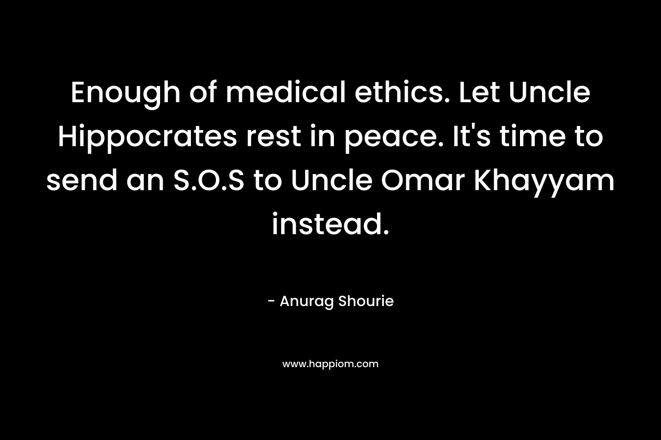 Enough of medical ethics. Let Uncle Hippocrates rest in peace. It’s time to send an S.O.S to Uncle Omar Khayyam instead. – Anurag Shourie