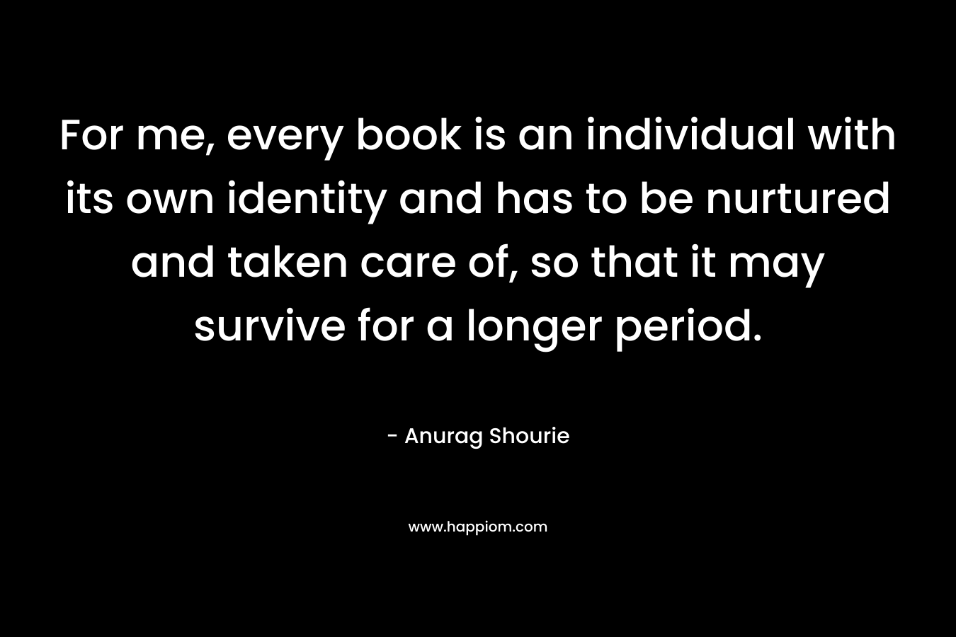 For me, every book is an individual with its own identity and has to be nurtured and taken care of, so that it may survive for a longer period. – Anurag Shourie