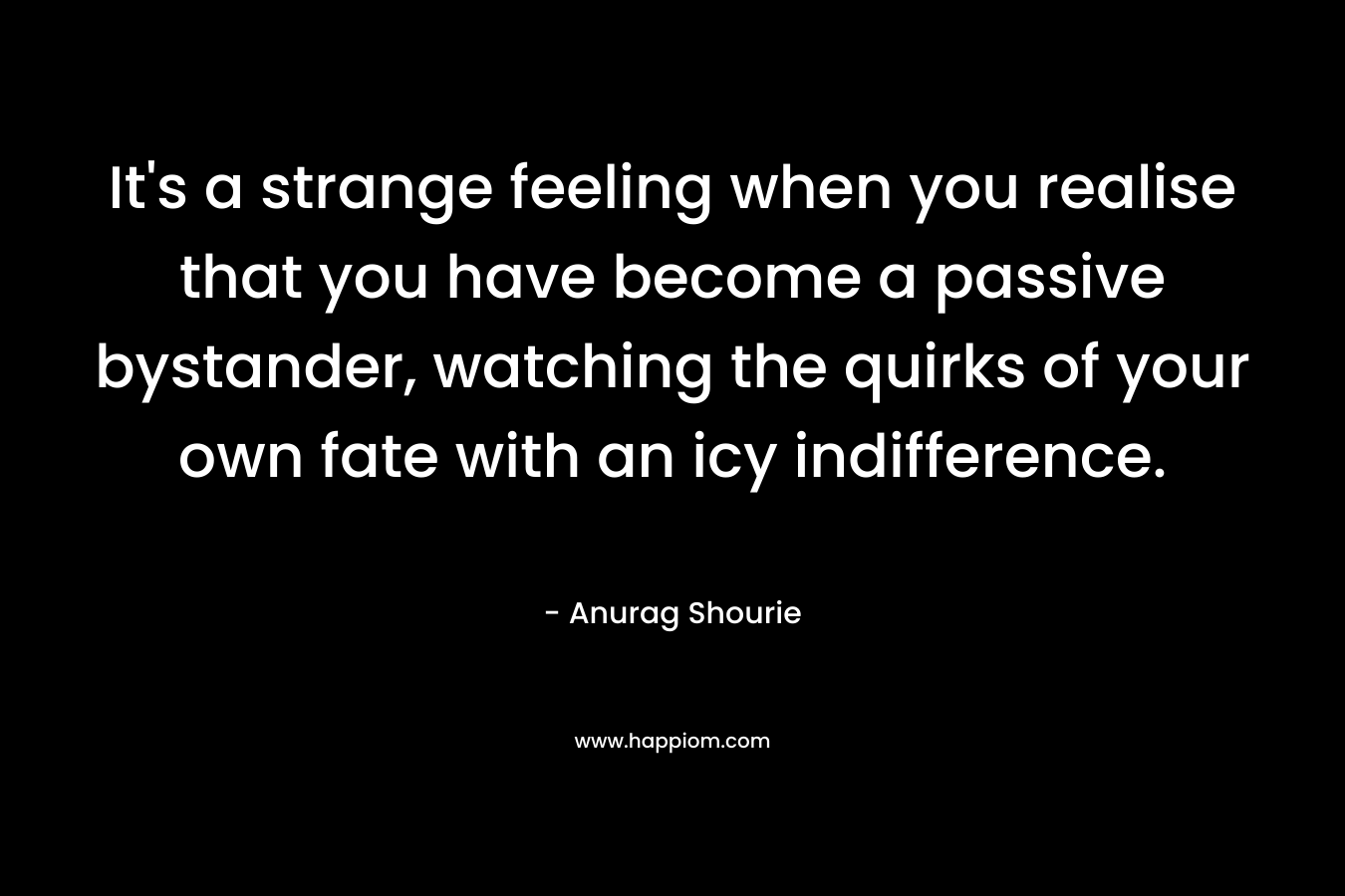 It’s a strange feeling when you realise that you have become a passive bystander, watching the quirks of your own fate with an icy indifference. – Anurag Shourie